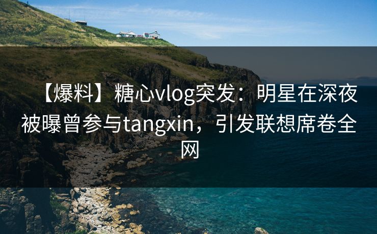 【爆料】糖心vlog突发：明星在深夜被曝曾参与tangxin，引发联想席卷全网