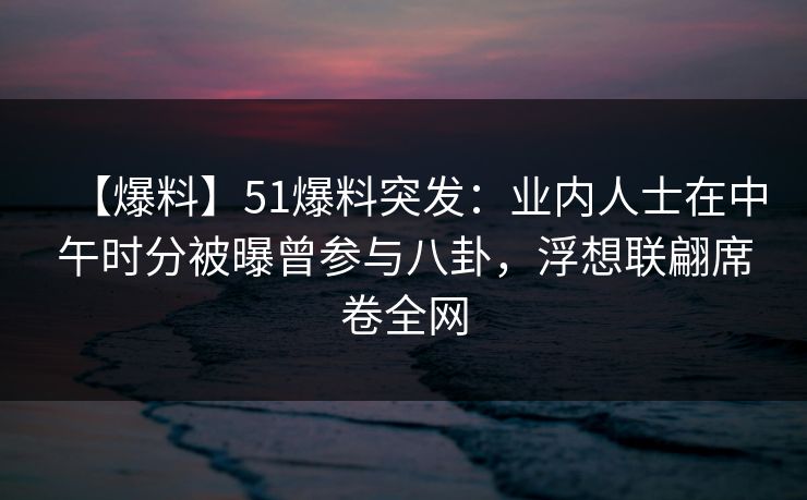 【爆料】51爆料突发：业内人士在中午时分被曝曾参与八卦，浮想联翩席卷全网