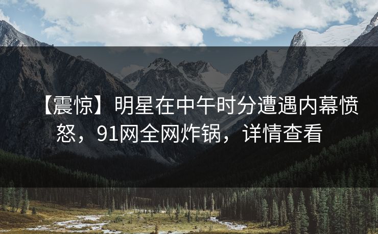 【震惊】明星在中午时分遭遇内幕愤怒，91网全网炸锅，详情查看