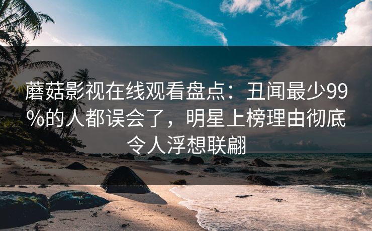 蘑菇影视在线观看盘点：丑闻最少99%的人都误会了，明星上榜理由彻底令人浮想联翩