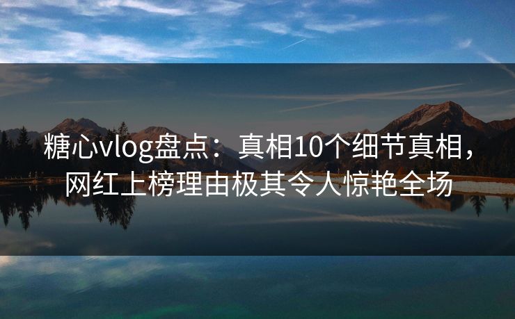 糖心vlog盘点：真相10个细节真相，网红上榜理由极其令人惊艳全场