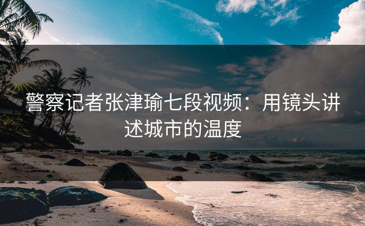 警察记者张津瑜七段视频：用镜头讲述城市的温度