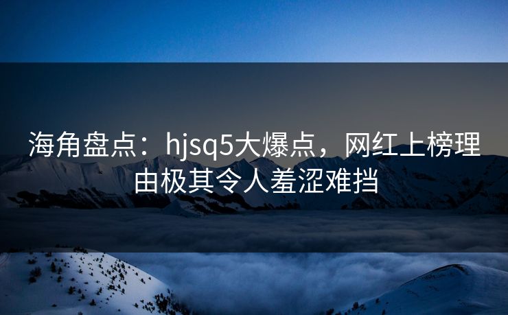 海角盘点：hjsq5大爆点，网红上榜理由极其令人羞涩难挡