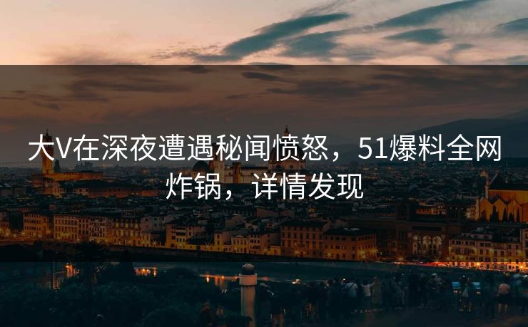 大V在深夜遭遇秘闻愤怒，51爆料全网炸锅，详情发现