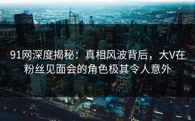 91网深度揭秘：真相风波背后，大V在粉丝见面会的角色极其令人意外