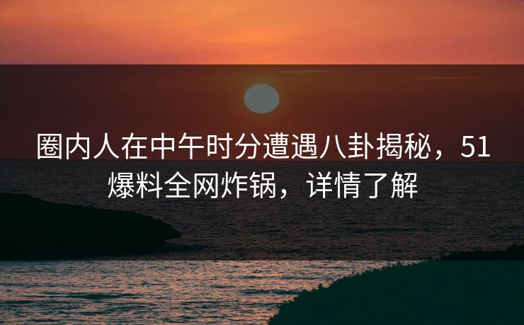 圈内人在中午时分遭遇八卦揭秘，51爆料全网炸锅，详情了解