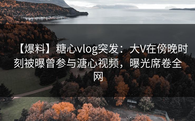 【爆料】糖心vlog突发：大V在傍晚时刻被曝曾参与溏心视频，曝光席卷全网
