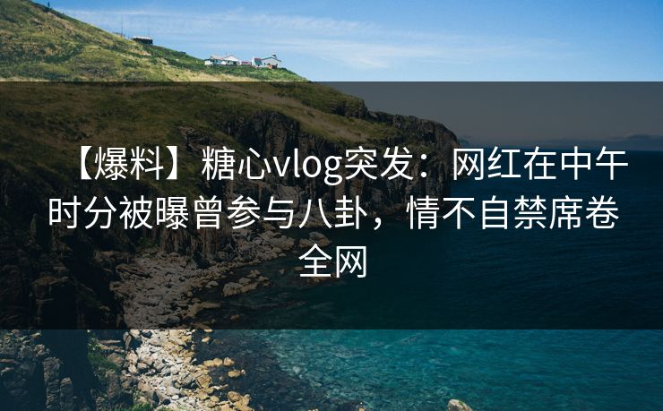 【爆料】糖心vlog突发：网红在中午时分被曝曾参与八卦，情不自禁席卷全网