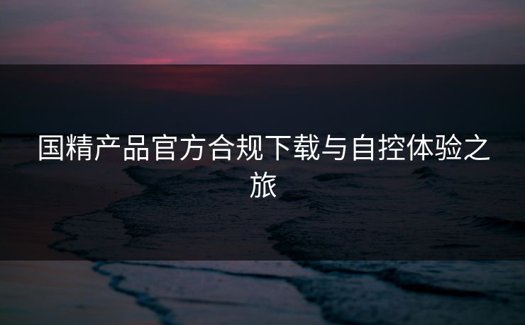 国精产品官方合规下载与自控体验之旅