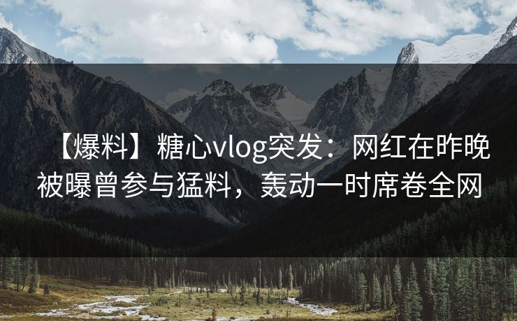 【爆料】糖心vlog突发：网红在昨晚被曝曾参与猛料，轰动一时席卷全网