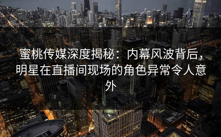 蜜桃传媒深度揭秘：内幕风波背后，明星在直播间现场的角色异常令人意外