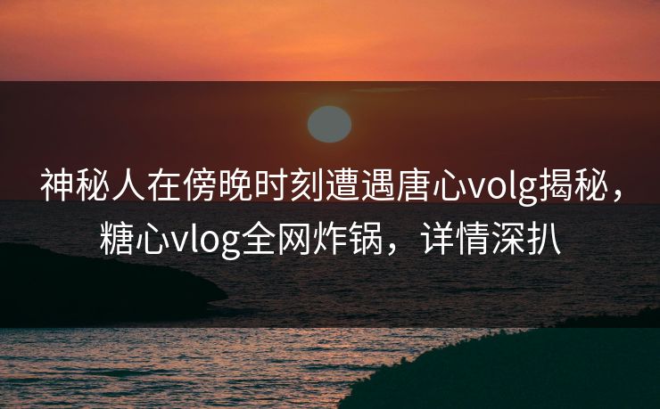神秘人在傍晚时刻遭遇唐心volg揭秘，糖心vlog全网炸锅，详情深扒