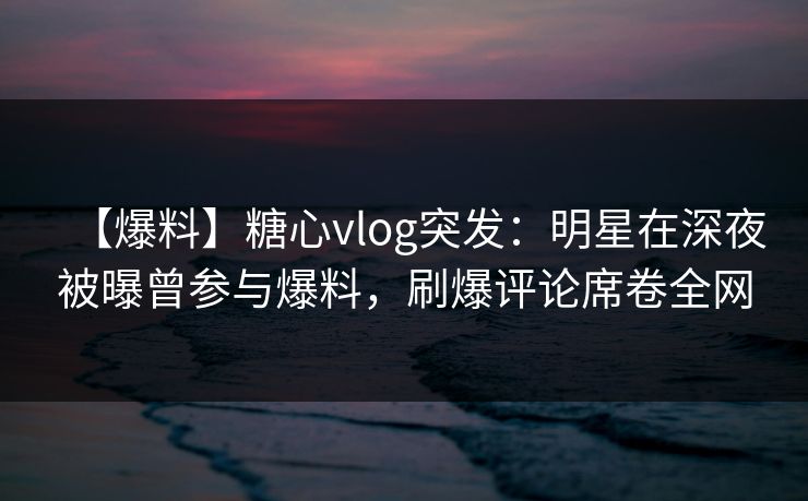 【爆料】糖心vlog突发：明星在深夜被曝曾参与爆料，刷爆评论席卷全网