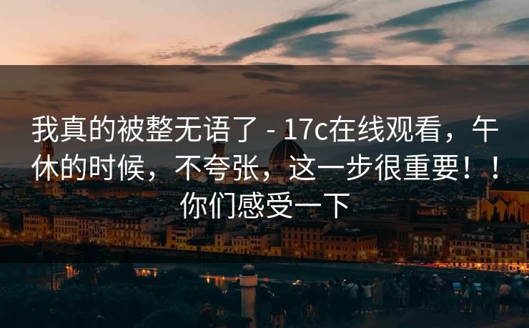 我真的被整无语了 - 17c在线观看，午休的时候，不夸张，这一步很重要！！你们感受一下