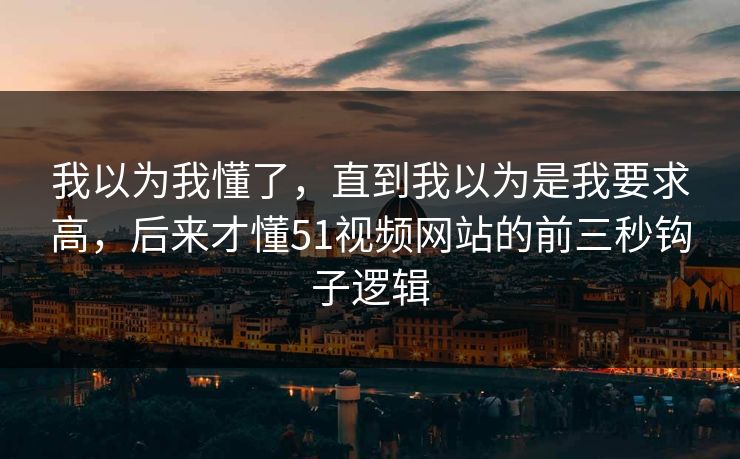 我以为我懂了，直到我以为是我要求高，后来才懂51视频网站的前三秒钩子逻辑