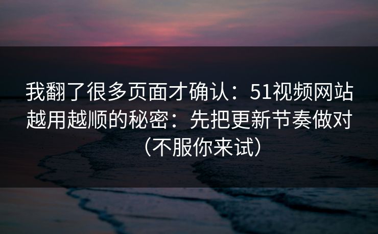 我翻了很多页面才确认：51视频网站越用越顺的秘密：先把更新节奏做对（不服你来试）