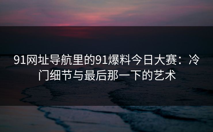 91网址导航里的91爆料今日大赛:冷门细节与最后那一下的艺术 91网址导航里的91爆料今日大赛:冷门细节与最后那一下的艺术